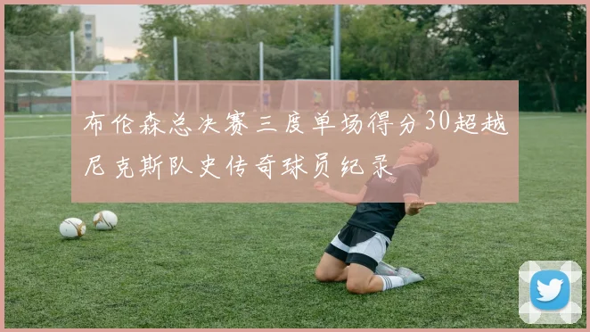 布伦森总决赛三度单场得分30超越尼克斯队史传奇球员纪录