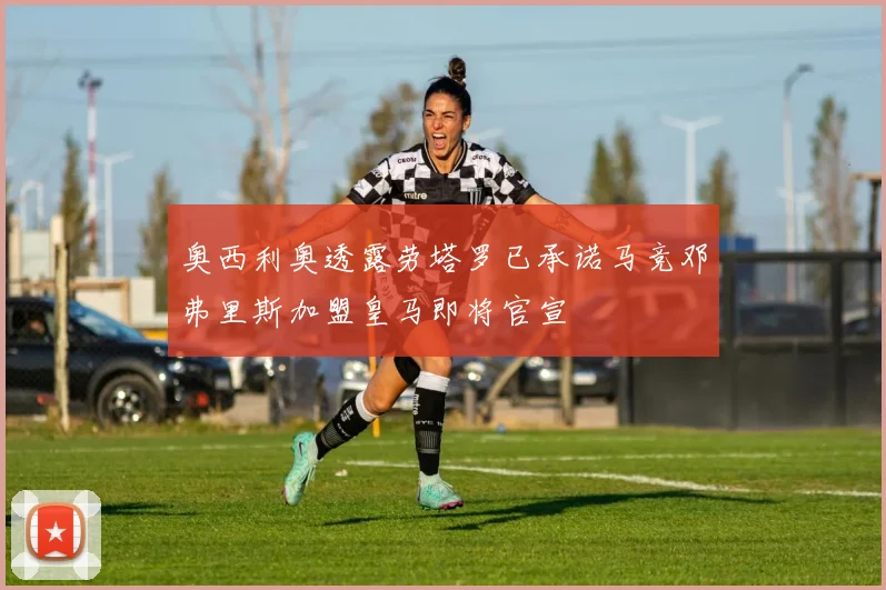奥西利奥透露劳塔罗已承诺马竞邓弗里斯加盟皇马即将官宣