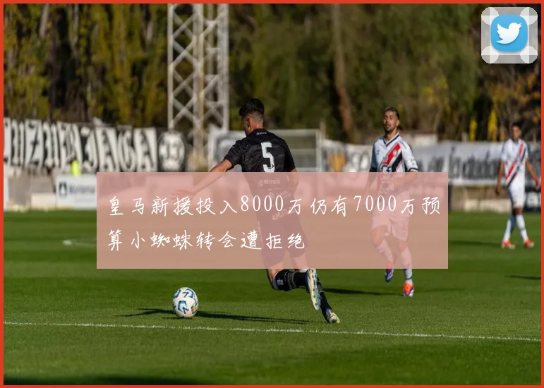 皇马新援投入8000万仍有7000万预算小蜘蛛转会遭拒绝