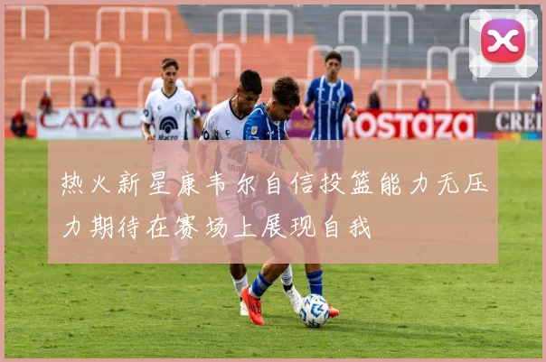 热火新星康韦尔自信投篮能力无压力期待在赛场上展现自我