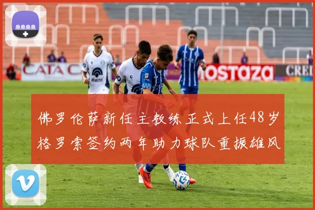佛罗伦萨新任主教练正式上任48岁格罗索签约两年助力球队重振雄风