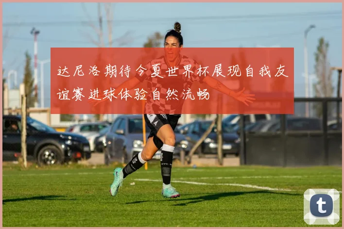 达尼洛期待今夏世界杯展现自我友谊赛进球体验自然流畅