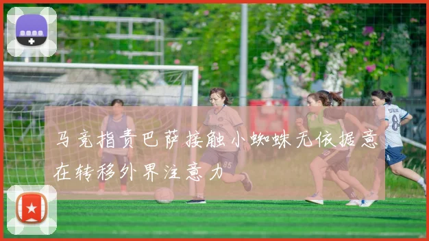 马竞指责巴萨接触小蜘蛛无依据意在转移外界注意力
