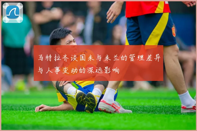 马特拉齐谈国米与米兰的管理差异与人事变动的深远影响