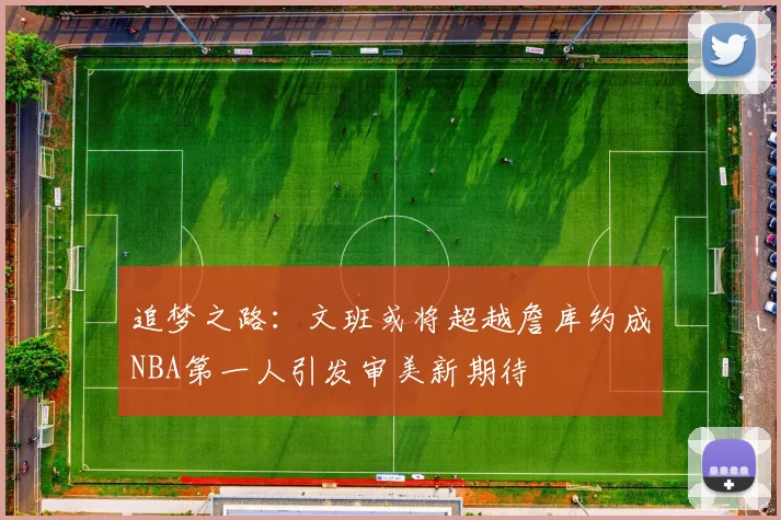 追梦之路：文班或将超越詹库约成NBA第一人引发审美新期待