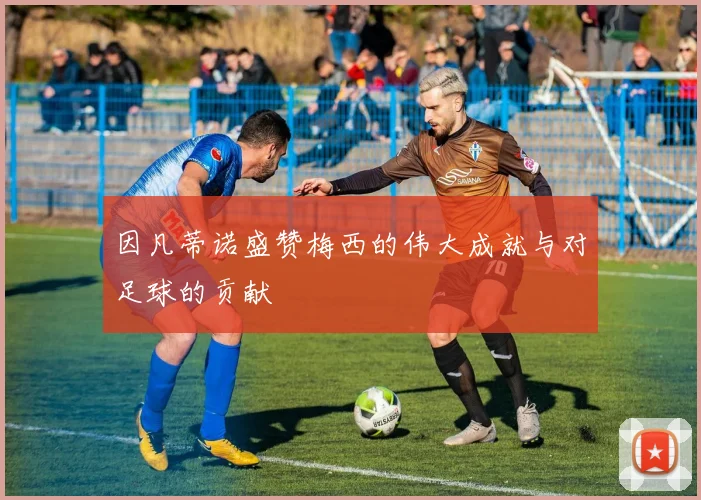 因凡蒂诺盛赞梅西的伟大成就与对足球的贡献