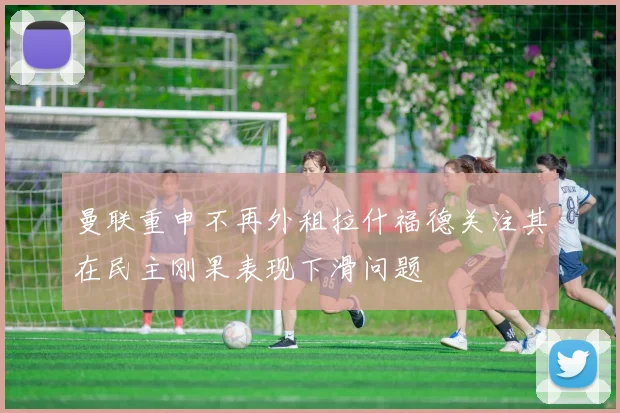 曼联重申不再外租拉什福德关注其在民主刚果表现下滑问题