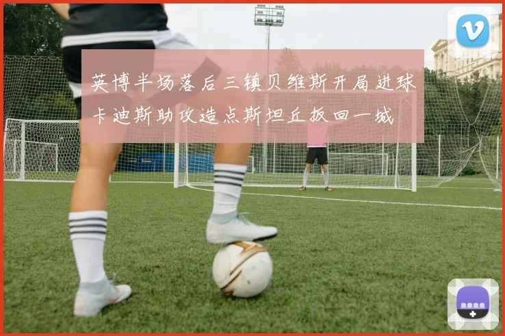 英博半场落后三镇贝维斯开局进球卡迪斯助攻造点斯坦丘扳回一城