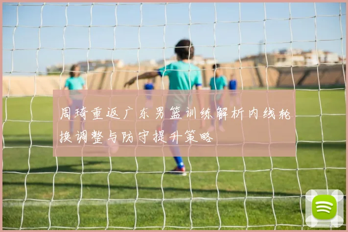 周琦重返广东男篮训练解析内线轮换调整与防守提升策略