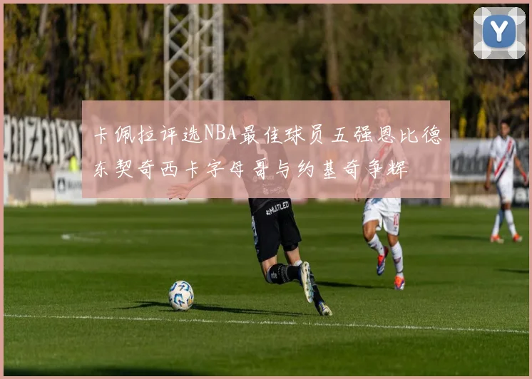 卡佩拉评选NBA最佳球员五强恩比德东契奇西卡字母哥与约基奇争辉