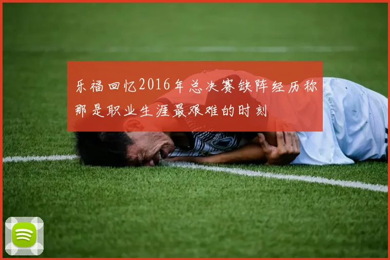乐福回忆2016年总决赛缺阵经历称那是职业生涯最艰难的时刻