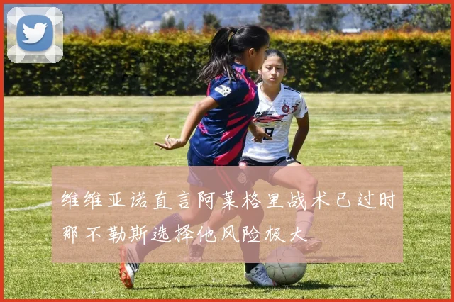 维维亚诺直言阿莱格里战术已过时那不勒斯选择他风险极大