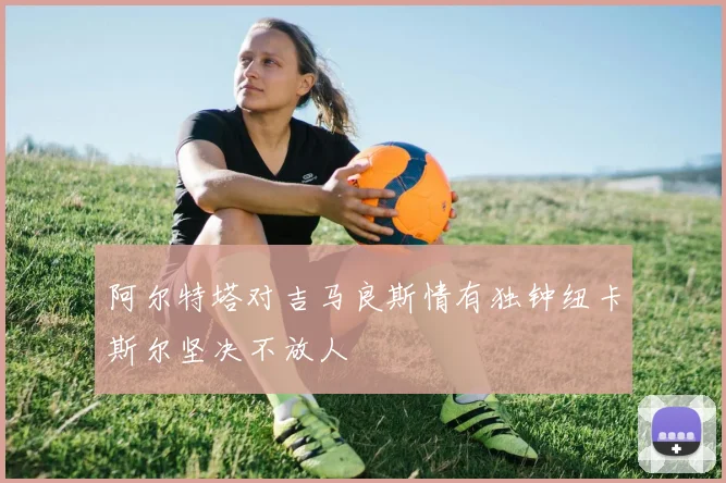 阿尔特塔对吉马良斯情有独钟纽卡斯尔坚决不放人