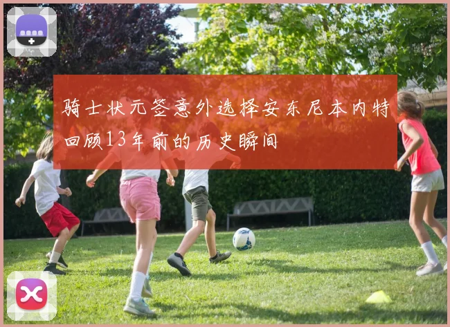骑士状元签意外选择安东尼本内特回顾13年前的历史瞬间
