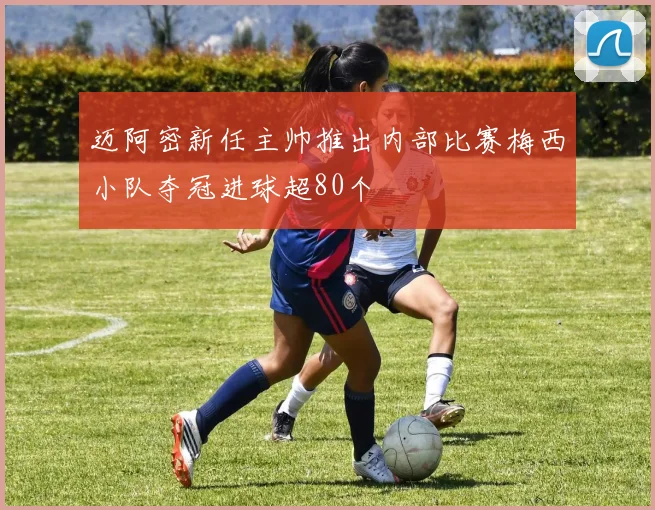 迈阿密新任主帅推出内部比赛梅西小队夺冠进球超80个